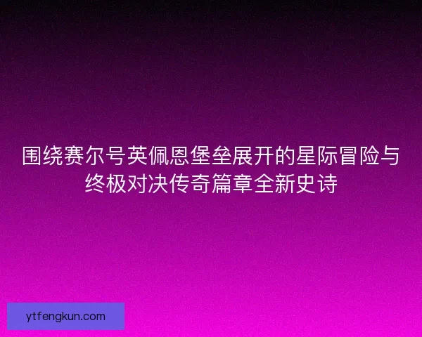 围绕赛尔号英佩恩堡垒展开的星际冒险与终极对决传奇篇章全新史诗