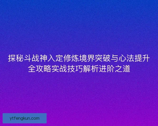 探秘斗战神入定修炼境界突破与心法提升全攻略实战技巧解析进阶之道