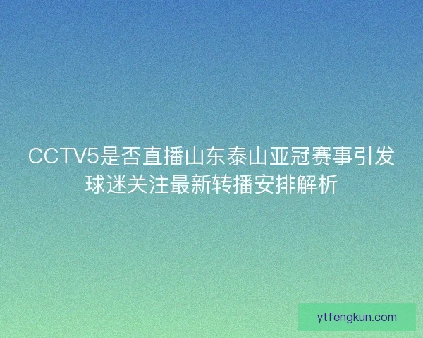 CCTV5是否直播山东泰山亚冠赛事引发球迷关注最新转播安排解析