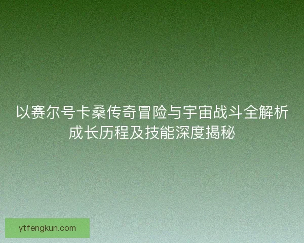 以赛尔号卡桑传奇冒险与宇宙战斗全解析成长历程及技能深度揭秘 以赛尔号卡桑传奇冒险与宇宙战斗全解析成长历程及技能深度揭秘