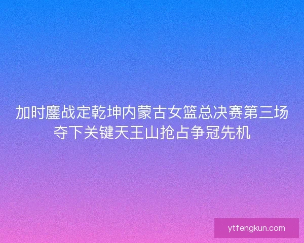 加时鏖战定乾坤内蒙古女篮总决赛第三场夺下关键天王山抢占争冠先机