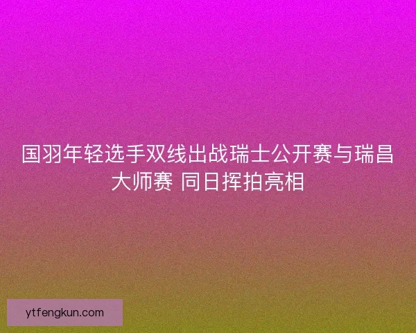 国羽年轻选手双线出战瑞士公开赛与瑞昌大师赛 同日挥拍亮相