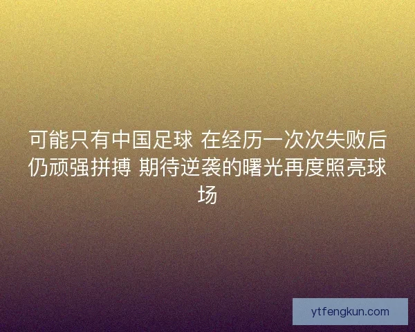 可能只有中国足球 在经历一次次失败后仍顽强拼搏 期待逆袭的曙光再度照亮球场 可能只有中国足球 在经历一次次失败后仍顽强拼搏 期待逆袭的曙光再度照亮球场
