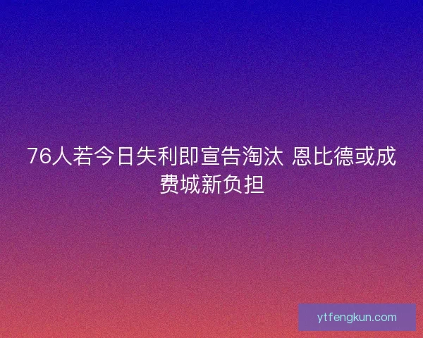 76人若今日失利即宣告淘汰 恩比德或成费城新负担