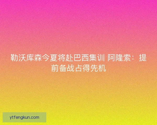 勒沃库森今夏将赴巴西集训 阿隆索：提前备战占得先机