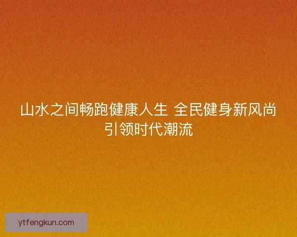 山水之间畅跑健康人生 全民健身新风尚引领时代潮流