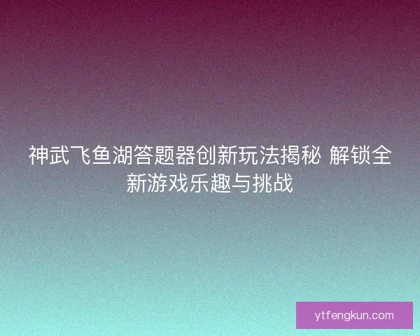 神武飞鱼湖答题器创新玩法揭秘 解锁全新游戏乐趣与挑战