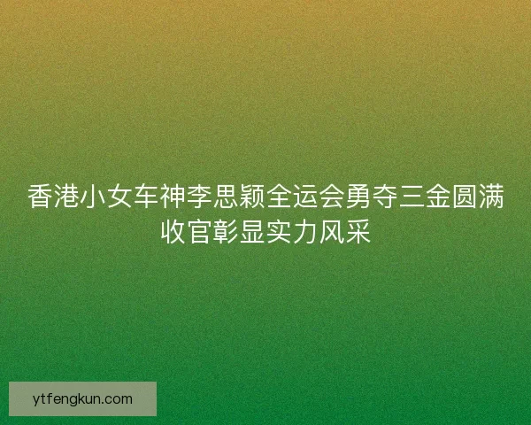 香港小女车神李思颖全运会勇夺三金圆满收官彰显实力风采