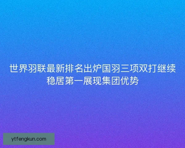 世界羽联最新排名出炉国羽三项双打继续稳居第一展现集团优势