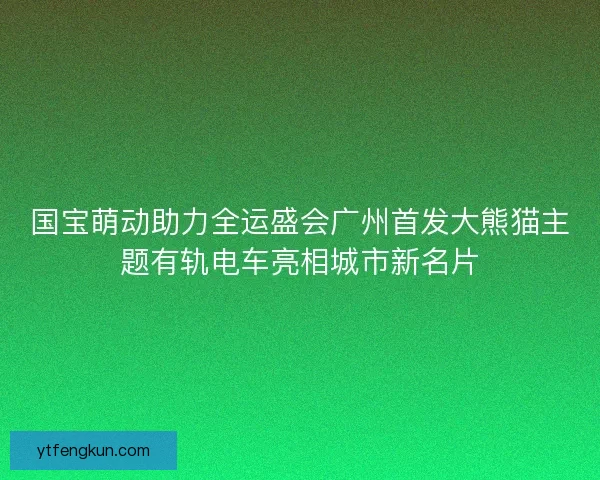 国宝萌动助力全运盛会广州首发大熊猫主题有轨电车亮相城市新名片