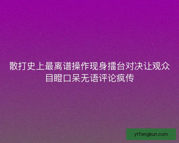 散打史上最离谱操作现身擂台对决让观众目瞪口呆无语评论疯传
