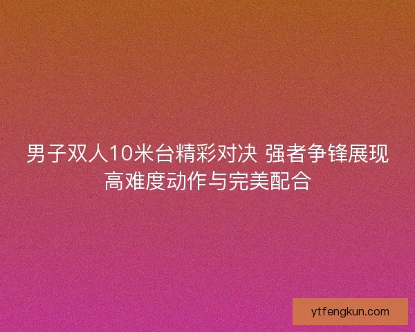 男子双人10米台精彩对决 强者争锋展现高难度动作与完美配合