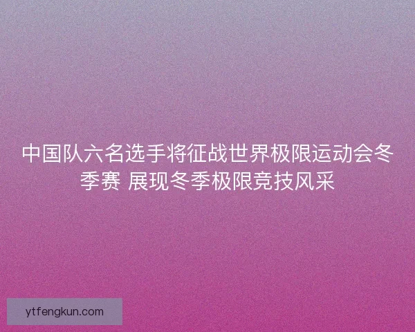 中国队六名选手将征战世界极限运动会冬季赛 展现冬季极限竞技风采
