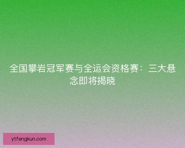 全国攀岩冠军赛与全运会资格赛:三大悬念即将揭晓 全国攀岩冠军赛与全运会资格赛:三大悬念即将揭晓