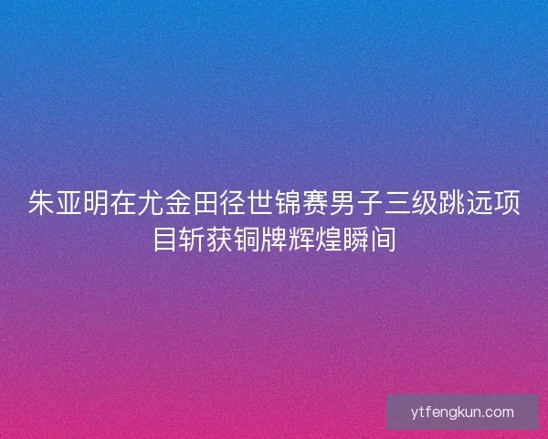 朱亚明在尤金田径世锦赛男子三级跳远项目斩获铜牌辉煌瞬间