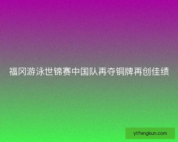 福冈游泳世锦赛中国队再夺铜牌再创佳绩