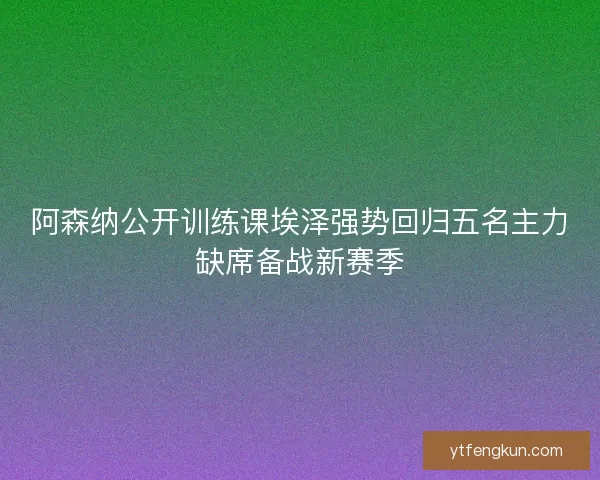 阿森纳公开训练课埃泽强势回归五名主力缺席备战新赛季