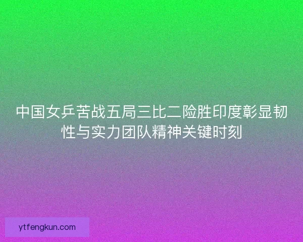 中国女乒苦战五局三比二险胜印度彰显韧性与实力团队精神关键时刻