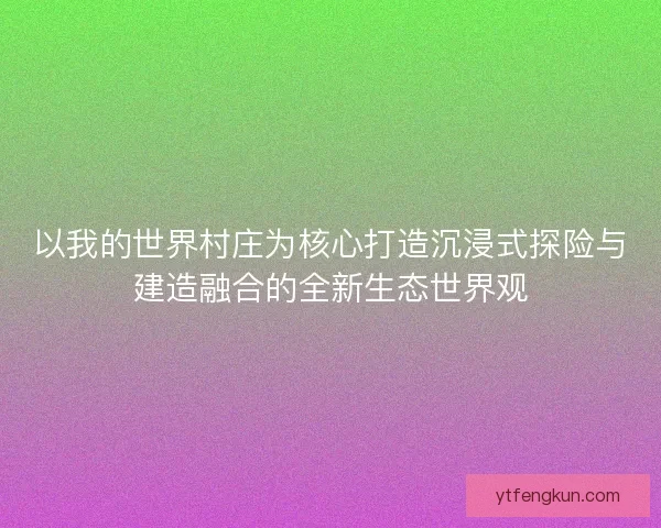 以我的世界村庄为核心打造沉浸式探险与建造融合的全新生态世界观 以我的世界村庄为核心打造沉浸式探险与建造融合的全新生态世界观