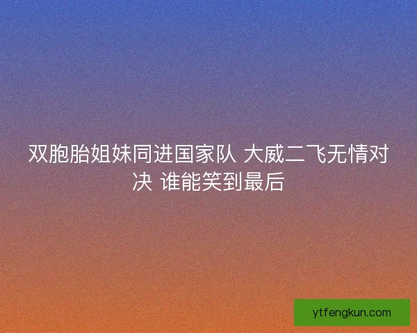 双胞胎姐妹同进国家队 大威二飞无情对决 谁能笑到最后