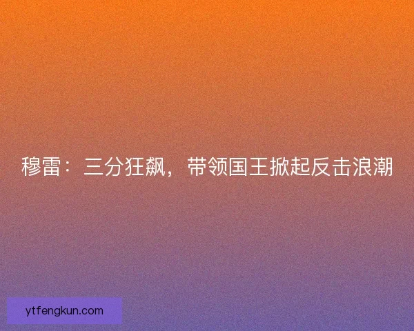 穆雷:三分狂飙,带领国王掀起反击浪潮 穆雷:三分狂飙,带领国王掀起反击浪潮