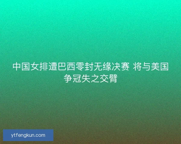 中国女排遭巴西零封无缘决赛 将与美国争冠失之交臂