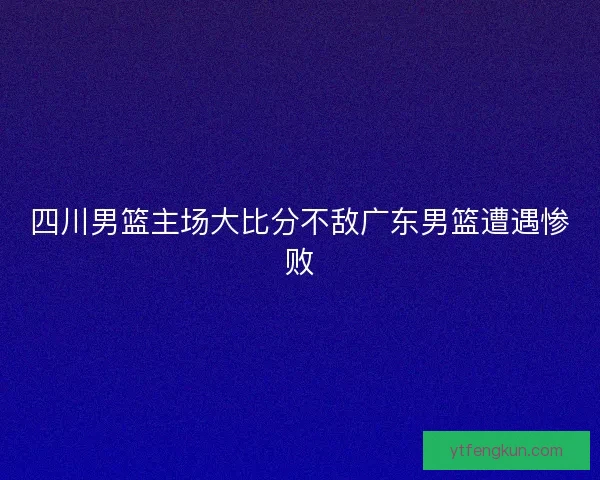 四川男篮主场大比分不敌广东男篮遭遇惨败