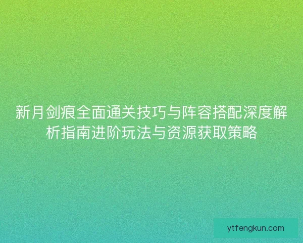 新月剑痕全面通关技巧与阵容搭配深度解析指南进阶玩法与资源获取策略