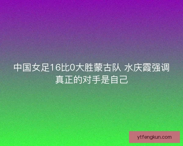 中国女足16比0大胜蒙古队 水庆霞强调真正的对手是自己