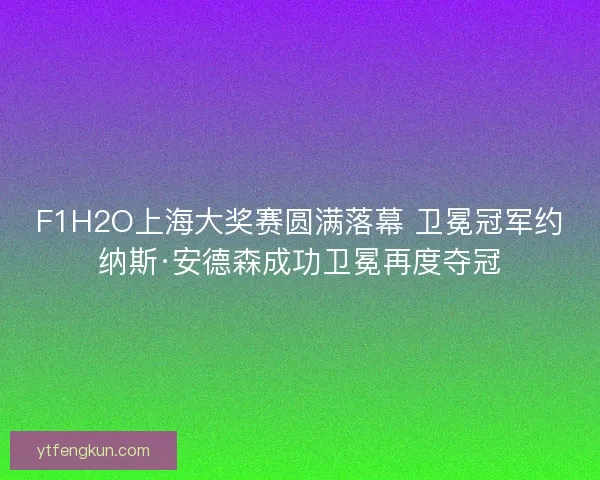 F1H2O上海大奖赛圆满落幕 卫冕冠军约纳斯·安德森成功卫冕再度夺冠 F1H2O上海大奖赛圆满落幕 卫冕冠军约纳斯·安德森成功卫冕再度夺冠