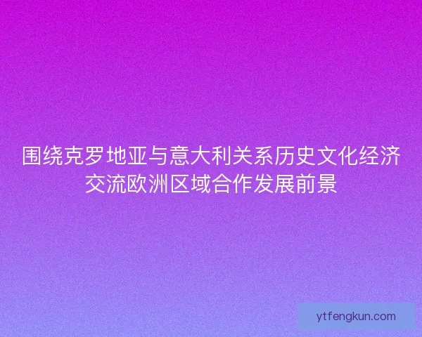 围绕克罗地亚与意大利关系历史文化经济交流欧洲区域合作发展前景