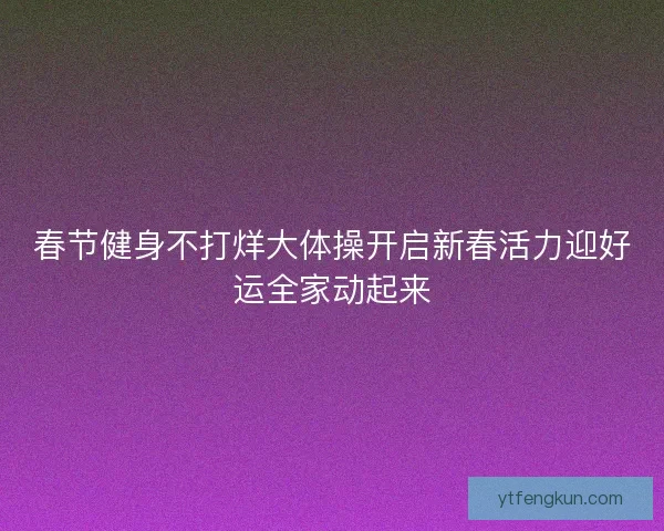 春节健身不打烊大体操开启新春活力迎好运全家动起来 春节健身不打烊大体操开启新春活力迎好运全家动起来