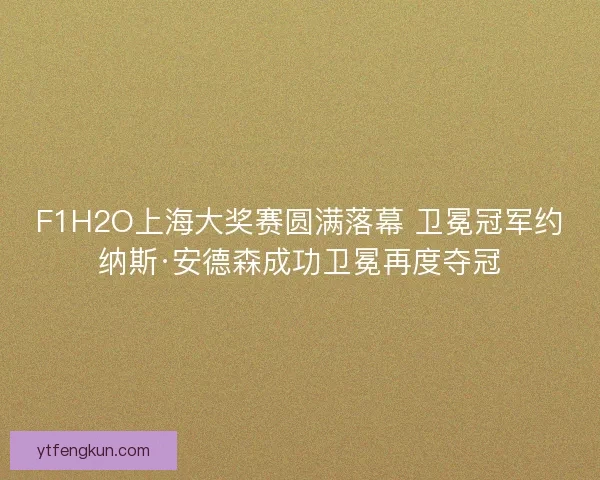 F1H2O上海大奖赛圆满落幕 卫冕冠军约纳斯·安德森成功卫冕再度夺冠