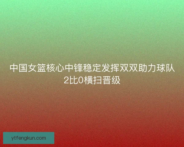 中国女篮核心中锋稳定发挥双双助力球队2比0横扫晋级