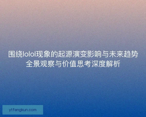 围绕lolol现象的起源演变影响与未来趋势全景观察与价值思考深度解析