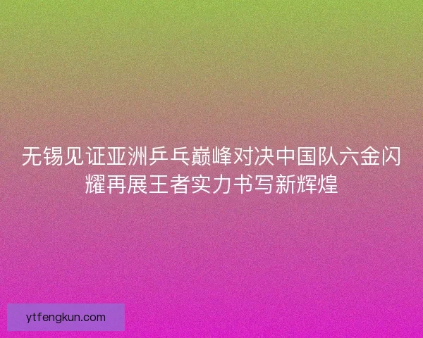 无锡见证亚洲乒乓巅峰对决中国队六金闪耀再展王者实力书写新辉煌