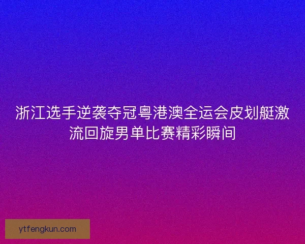 浙江选手逆袭夺冠粤港澳全运会皮划艇激流回旋男单比赛精彩瞬间