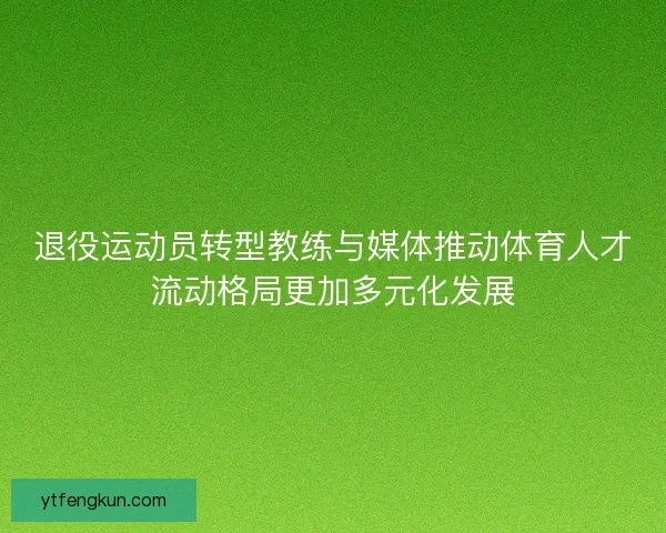 退役运动员转型教练与媒体推动体育人才流动格局更加多元化发展