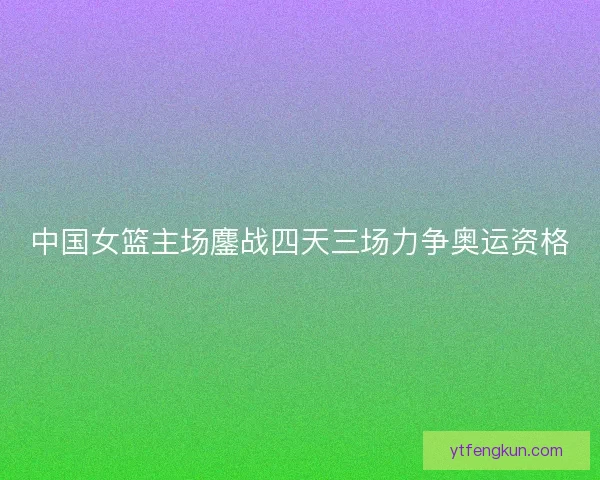 中国女篮主场鏖战四天三场力争奥运资格 中国女篮主场鏖战四天三场力争奥运资格
