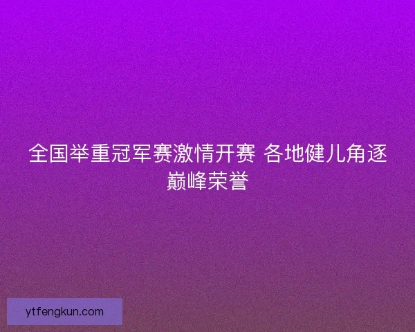 全国举重冠军赛激情开赛 各地健儿角逐巅峰荣誉