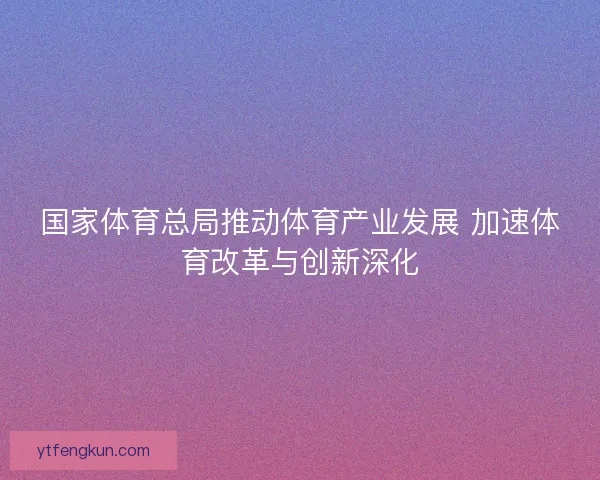 国家体育总局推动体育产业发展 加速体育改革与创新深化 国家体育总局推动体育产业发展 加速体育改革与创新深化