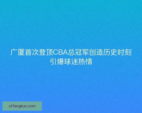 广厦首次登顶CBA总冠军创造历史时刻引爆球迷热情 广厦首次登顶CBA总冠军创造历史时刻引爆球迷热情