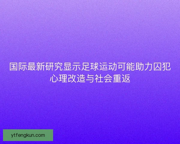 国际最新研究显示足球运动可能助力囚犯心理改造与社会重返 国际最新研究显示足球运动可能助力囚犯心理改造与社会重返